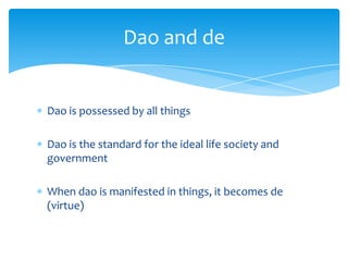 Dao is possessed by all things
Dao is the standard for the ideal life society and
government
When dao is manifested in things, it becomes de
(virtue)
Dao and de
 