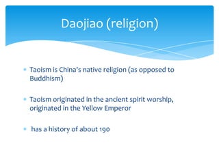 Taoism is China's native religion (as opposed to
Buddhism)
Taoism originated in the ancient spirit worship,
originated in the Yellow Emperor
has a history of about 190
Daojiao (religion)
 