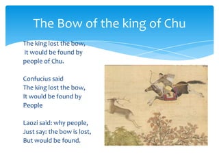 The king lost the bow,
it would be found by
people of Chu.
Confucius said
The king lost the bow,
It would be found by
People
Laozi said: why people,
Just say: the bow is lost,
But would be found.
The Bow of the king of Chu
 