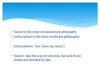 Taoism is the most revolutionised philosophy
Confucianism is the most moderate philosophy
Confucianism: Tian (tian xia, tianzi )
Taoism: dao the way of universe, tian and di are
united and decided by dao
 