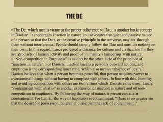 THE DE
▪ The De, which means virtue or the proper adherence to Dao, is another basic concept
in Daoism. It encourages inaction in nature and advocates the quiet and passive nature
of a person so that the Dao, or the creative principle in the universe, may act through
them without interference. People should simply follow the Dao and must do nothing on
their own. In this regard, Laozi professed a distance for culture and civilization for they
are .products of human activity and proof of humanity’s tampering with nature.
▪ “Non-competition in Emptiness” is said to be the other side of the principle of
“inaction in nature”. For Daoists, inaction means a person’s outward actions, and
emptiness is the corresponding inner state, which also means “absence of desire”.
Daoists believe that when a person becomes peaceful, that person acquires power to
overcome all things without having to complete with others. In line with this, humility
and avoiding competition with others are two virtues which Daoists value most. Lastly,
“contentment with what is” is another expression of inaction in nature and of non-
competition in emptiness. By following the way of nature, a person can attain
comtentment. For Laoizi, the way of happiness is contentment. “There is no greater sin
that the desire for possession, no greater curse than the lack of contentment.”
 