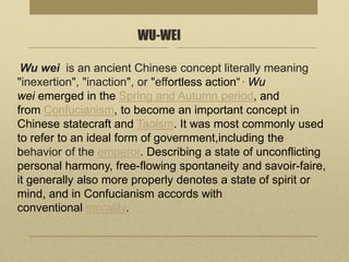 WU-WEI
Wu wei is an ancient Chinese concept literally meaning
"inexertion", "inaction", or "effortless action“ . Wu
wei emerged in the Spring and Autumn period, and
from Confucianism, to become an important concept in
Chinese statecraft and Taoism. It was most commonly used
to refer to an ideal form of government,including the
behavior of the emperor. Describing a state of unconflicting
personal harmony, free-flowing spontaneity and savoir-faire,
it generally also more properly denotes a state of spirit or
mind, and in Confucianism accords with
conventional morality.
 