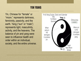 YIN YANG
Yin, Chinese for “female” or
“moon,” represents darkness,
femininity, passivity, and the
earth. Yang (“sun” or “male”)
represents light, masculinity,
activity, and the heavens. The
balance of yin and yang were
seen to influence health and
order within an individual,
society, and the entire universe.
 