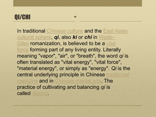 QI/CHI
In traditional Chinese culture and the East Asian
cultural sphere, qi, also ki or chi in Wade–
Giles romanization, is believed to be a vital
force forming part of any living entity. Literally
meaning "vapor", "air", or "breath", the word qi is
often translated as "vital energy", "vital force",
"material energy", or simply as "energy". Qi is the
central underlying principle in Chinese traditional
medicine and in Chinese martial arts. The
practice of cultivating and balancing qi is
called qigong.
 