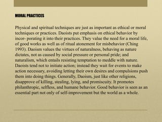 MORAL PRACTICES
Physical and spiritual techniques are just as important as ethical or moral
techniques or practices. Daoists put emphasis on ethical behavior by
incor- porating it into their practices. They value the need for a moral life,
of good works as well as of ritual atonement for misbehavior (Ching
1993). Daoism values the virtues of naturalness, behaving as nature
dictates, not as caused by social pressure or personal pride; and
naturalism, which entails resisting temptation to meddle with nature.
Daoists tend not to initiate action; instead they wait for events to make
action necessary, avoiding letting their own desires and compulsions push
them into doing things. Generally, Daoism, just like other religions,
disapprove of killing, stealing, lying, and promiscuity. It promotes
philanthropic, selfless, and humane behavior. Good behavior is seen as an
essential part not only of self-improvement but the world as a whole.
 