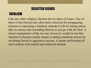 SELECTED ISSUES
FATALISM
Like any other religion, Daoism has its share of issues. One of
them is that Daoism has often been criticized for propagating
laziness or espousing a fatalistic attitude in life by letting nature
take its course and reminding Daoists to just go with the flow. A
closer examination of the wu-wei, however, would reveal that
inaction in Daoism simply means avoiding unnatural actions by
not doing forced or aggressive actions. It means performing all
one's actions with natural and unforced attitude.
 