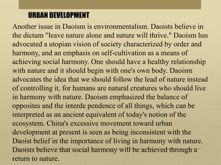 URBAN DEVELOPMENT
Another issue in Daoism is environmentalism. Daoists believe in
the dictum "leave nature alone and nature will thrive." Daoism has
advocated a utopian vision of society characterized by order and
harmony, and an emphasis on self-cultivation as a means of
achieving social harmony. One should have a healthy relationship
with nature and it should begin with one's own body. Daoism
advocates the idea that we should follow the lead of nature instead
of controlling it, for humans are natural creatures who should live
in harmony with nature. Daoism emphasized the balance of
opposites and the interde pendence of all things, which can be
interpreted as an ancient equivalent of today's notion of the
ecosystem. China's excessive movement toward urban
development at present is seen as being inconsistent with the
Daoist belief in the importance of living in harmony with nature.
Daoists believe that social harmony will be achieved through a
return to nature.
 