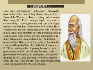 HISTORICAL BACKGROUND
Laozi (Lao-tzu), meaning "Old Master," is believed to
have authored the Dao De Jing (Tao te ching or The
Book of the Way and its Power), dating back to around
third century B.C.E. According to myth, Laczi was
conceived by n shooting star and was born of a virgin
mother, who kept him in her womb for 82 years. He is
considered as the first important Daoist who is believed
to be a senior contemporary of Kung Fuzi (some said he
even became Kung Fuzzi's adviser) although there is
much debate on his date and identity. The Chinese
historian Sima Qian wrote a biography of Laozi in the
Historical Records (Shih Chi) in the late 2nd century
B.C.E. According to his biography, he worked as a
government archivist but became frustrated with
government corruption, and sensing his unavoidable
disgrace he left. Laozi agreeably wrote two chapters
about the Dao (Way) and De (individual power), which
came to be named Dao De Jing or Laozi..
 