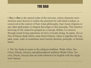 THE DAO
▪ Tao or Dao is the natural order of the universe, whose character one's
intuition must discern to realize the potential for individual wisdom, as
conceived in the context of East Asian philosophy, East Asian religions or
any other philosophy or religion that aligns to this principle. This intuitive
knowing of life cannot be grasped as a concept. Rather, it is known
through actual living experience of one's everyday being. Its name, Tao or
Dao (Chinese (help·info)), came from Chinese, where it signifies the way,
path, route, road, or sometimes more loosely doctrine, principle, or holistic
belief.
▪ The Tao lends its name to the religious tradition Wade–Giles, Tao
Chiao; Pinyin, Daojiao and philosophical tradition (Wade–Giles, Tao
chia; Pinyin, Daojia) that are both referred to in English with the single
term Taoism.
 