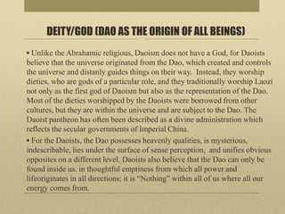 DEITY/GOD (DAO AS THE ORIGIN OF ALL BEINGS)
▪ Unlike the Abrahamic religious, Daoism does not have a God, for Daoists
believe that the universe originated from the Dao, which created and controls
the universe and distanly guides things on their way. Instead, they worship
dieties, who are gods of a particular role, and they traditionally worship Laozi
not only as the first god of Daoism but also as the representation of the Dao.
Most of the dieties worshipped by the Daoists were borrowed from other
cultures, but they are within the universe and are subject to the Dao. The
Daoist pantheon has often been described as a divine administration which
reflects the secular governments of Imperial China.
▪ For the Daoists, the Dao possesses heavenly qualities, is mysterious,
indescribable, lies under the surface of sense perception, and unifies obvious
opposites on a different level. Daoists also believe that the Dao can only be
found inside us, in thoughtful emptiness from which all power and
lifeoriginates in all directions; it is “Nothing” within all of us where all our
energy comes from.
 
