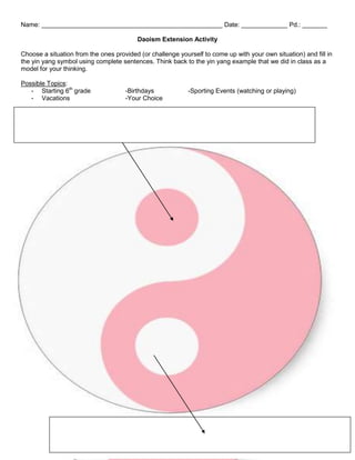 Name: ___________________________________________________ Date: _____________ Pd.: _______
Daoism Extension Activity
Choose a situation from the ones provided (or challenge yourself to come up with your own situation) and fill in
the yin yang symbol using complete sentences. Think back to the yin yang example that we did in class as a
model for your thinking.
Possible Topics:
- Starting 6th grade
- Vacations

-Birthdays
-Your Choice

-Sporting Events (watching or playing)

 