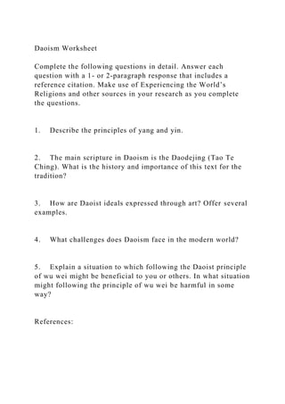 Daoism Worksheet
Complete the following questions in detail. Answer each
question with a 1- or 2-paragraph response that includes a
reference citation. Make use of Experiencing the World’s
Religions and other sources in your research as you complete
the questions.
1. Describe the principles of yang and yin.
2. The main scripture in Daoism is the Daodejing (Tao Te
Ching). What is the history and importance of this text for the
tradition?
3. How are Daoist ideals expressed through art? Offer several
examples.
4. What challenges does Daoism face in the modern world?
5. Explain a situation to which following the Daoist principle
of wu wei might be beneficial to you or others. In what situation
might following the principle of wu wei be harmful in some
way?
References:
 