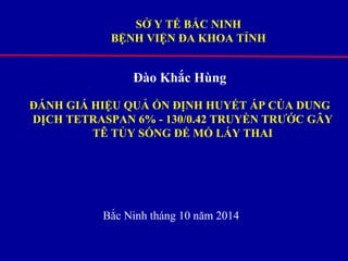 SỞ Y TẾ BẮC NINH 
BỆNH VIỆN ĐA KHOA TỈNH 
Đào Khắc Hùng 
ĐÁNH GIÁ HIỆU QUẢ ỔN ĐỊNH HUYẾT ÁP CỦA DUNG 
DỊCH TETRASPAN 6% - 130/0.42 TRUYỀN TRƯỚC GÂY 
TÊ TỦY SỐNG ĐỂ MỔ LẤY THAI 
Bắc Ninh tháng 10 năm 2014 
 