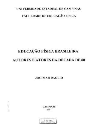 UNIVERSIDADE ESTADUAL DE CAMPINAS
FACULDADE DE EDUCAÇÃO FÍSICA
EDUCAÇÃO FÍSICA BRASILEIRA:
AUTORES E ATORES DA DÉCADA DE 80
JOCIMAR DAOLIO
CAMPINAS
1997
f- i.H4!C.4.ifl?' ~
i ~...lOTECA Cfi.!!Tlt:At. I
 