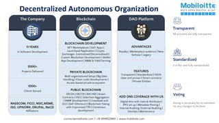 Decentralized Autonomous Organization
11 YEARS
In Software Development
5000+
Projects Delivered
1000+
Clients Served
NASSCOM, FICCI, NSIC,MSME,
ISO, UPWORK, DRUPAL, NeGD
Affiliations
The Company Blockchain
PRIVATE BLOCKCHAIN
Multi organizational Setup | Big Data
Handling | Chain code Developments |
Access based private ecosystem
PUBLIC BLOCKCHAIN
ERC20 | ERC721 | ERC1155 | Smart
Contracts | DEX | Sidechain Aggregation
| AMM Development | Crowdsale and
ICO | DeFi Ethereum | Blockchain Foking
with Improvised TPS | Consensus
development
BLOCKCHAIN DEVELOPMENT
NFT Marketplaces | DeFi Apps |
Launchpad Application | Crypto
Exchanges (centralised/Decentralised) |
Custom Blockchain Development | Wallet
App Development | AMM & Yield Farming
DAO Platform
ADVANTAGES
Royalty | Marketplace audience | New
fanbase | Legacy
FEATURES
Transparent | Standardized | 100%
clear and proven | Smart contracts
| Private Entities
ADD ONS COVERAGE WITH US
DIgital Arts with traits & Attributes |
IPFS set up | Metadata Pinning |
Internal Auditing | External Auditing |
DevOps | Maintenance
All activities are fully transparent
Transparent
It is flat, and fully standardized.
Standardized
Voting is necessary by its members
for any changes to be done.
Voting
connect@mobiloitte.com | +91 9999525801 | www.mobiloitte.com
 