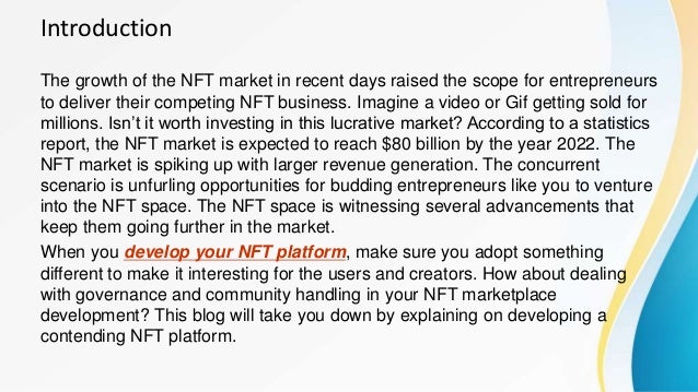 Introduction
The growth of the NFT market in recent days raised the scope for entrepreneurs
to deliver their competing NFT business. Imagine a video or Gif getting sold for
millions. Isn’t it worth investing in this lucrative market? According to a statistics
report, the NFT market is expected to reach $80 billion by the year 2022. The
NFT market is spiking up with larger revenue generation. The concurrent
scenario is unfurling opportunities for budding entrepreneurs like you to venture
into the NFT space. The NFT space is witnessing several advancements that
keep them going further in the market.
When you develop your NFT platform, make sure you adopt something
different to make it interesting for the users and creators. How about dealing
with governance and community handling in your NFT marketplace
development? This blog will take you down by explaining on developing a
contending NFT platform.
 