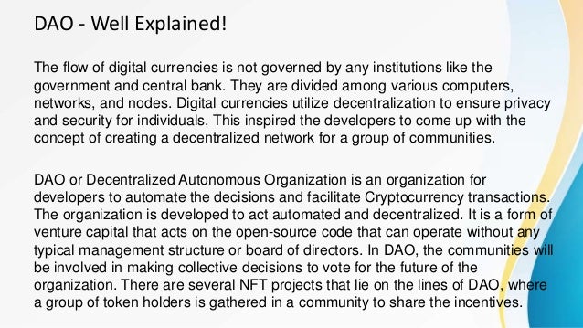 DAO - Well Explained!
The flow of digital currencies is not governed by any institutions like the
government and central bank. They are divided among various computers,
networks, and nodes. Digital currencies utilize decentralization to ensure privacy
and security for individuals. This inspired the developers to come up with the
concept of creating a decentralized network for a group of communities.
DAO or Decentralized Autonomous Organization is an organization for
developers to automate the decisions and facilitate Cryptocurrency transactions.
The organization is developed to act automated and decentralized. It is a form of
venture capital that acts on the open-source code that can operate without any
typical management structure or board of directors. In DAO, the communities will
be involved in making collective decisions to vote for the future of the
organization. There are several NFT projects that lie on the lines of DAO, where
a group of token holders is gathered in a community to share the incentives.
 