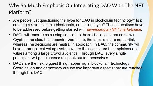 Why So Much Emphasis On Integrating DAO With The NFT
Platform?
• Are people just questioning the hype for DAO in blockchain technology? Is it
creating a revolution in a blockchain, or is it just hype? These questions have
to be addressed before getting started with developing an NFT marketplace.
• DAOs will emerge as a rising solution to those challenges that come with
Cryptocurrencies. In a decentralized setup, the decisions are not partial,
whereas the decisions are neutral in approach. In DAO, the community will
have a transparent voting system where they can share their opinions and
values among a large crowd audience. Through DAO, every single
participant will get a chance to speak out for themselves.
• DAOs are the next biggest thing happening in blockchain technology.
Coordination and democracy are the two important aspects that are reached
through this DAO.
 