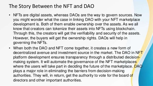 The Story Between the NFT and DAO
• NFTs are digital assets, whereas DAOs are the way to govern sources. Now
you might wonder what the case in linking DAO with your NFT marketplace
development is. Both of them enable ownership over the assets. As we all
know that creators can tokenize their assets into NFTs using blockchain.
Through this, the creators will get the verifiability and security of the assets.
However, the buyers will get the ownership rights. DAOs will help in
governing the NFTs.
• When both the DAO and NFT come together, it creates a new form of
decentralized avenue and investment source in the market. The DAO in NFT
platform development ensures transparency through a distributed decision-
making system. It will automate the governance of the NFT marketplaces
where the users will take part in deciding the future of the marketplace. DAO
plays a major role in eliminating the barriers from decision-making
authorities. They will, in return, get the authority to vote for the board of
directors and other important authorities.
 