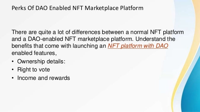 Perks Of DAO Enabled NFT Marketplace Platform
There are quite a lot of differences between a normal NFT platform
and a DAO-enabled NFT marketplace platform. Understand the
benefits that come with launching an NFT platform with DAO
enabled features,
• Ownership details:
• Right to vote
• Income and rewards
 
