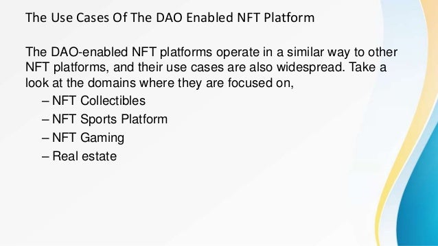 The Use Cases Of The DAO Enabled NFT Platform
The DAO-enabled NFT platforms operate in a similar way to other
NFT platforms, and their use cases are also widespread. Take a
look at the domains where they are focused on,
– NFT Collectibles
– NFT Sports Platform
– NFT Gaming
– Real estate
 