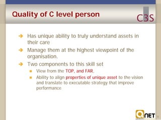 Quality of C level person
 Has unique ability to truly understand assets in

their care
 Manage them at the highest viewpoint of the
organisation.
 Two components to this skill set



View from the TOP, and FAR,
Ability to align properties of unique asset to the vision
and translate to executable strategy that improve
performance

11

 