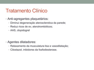 Tratamento Clínico
• Anti-agregantes plaquetários:
• Diminui degeneração aterosclerotica da parede;
• Reduz ricos de ev, aterotrombóticos;
• AAS, clopidogrel
• Agentes dilatadores:
• Relaxamento da musculatura lisa e vasodilatação;
• Cilostazol, inibidores da fosfodiesterase.
 