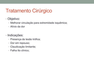 Tratamento Cirúrgico
• Objetivo:
• Melhorar circulação para extremidade isquêmica;
• Alívio da dor
• Indicações:
• Presença de lesão trófica;
• Dor em repouso;
• Claudicação limitante;
• Falha tto clínico;
 