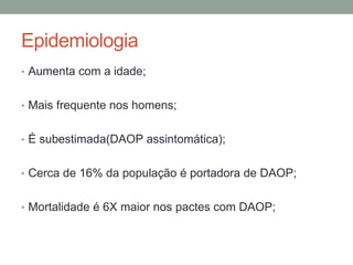 Epidemiologia
• Aumenta com a idade;
• Mais frequente nos homens;
• É subestimada(DAOP assintomática);
• Cerca de 16% da população é portadora de DAOP;
• Mortalidade é 6X maior nos pactes com DAOP;
 