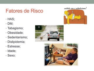 Fatores de Risco
• HAS;
• DM;
• Tabagismo;
• Obesidade;
• Sedentarismo;
• Dislipidemia;
• Estresse;
• Idade;
• Sexo;
 