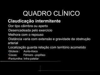 QUADRO CLÍNICO
QUADRO CLÍNICO
Claudicação intermitente
•
Dor tipo cãimbra ou aperto
•
Desencadeada pelo exercício
•
Melhora com o repouso
•
Distância varia com extensão e gravidade da obstrução
arterial
•
Localização guarda relação com território acometido
•Glúteos : Aorto-ilíaco
•Coxas: Fêmoro –poplíteo
•Panturrilha: Infra-patelar
 