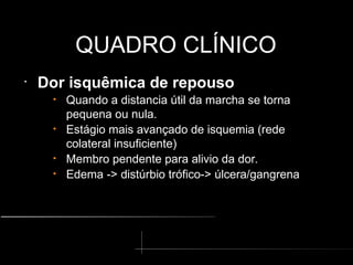 QUADRO CLÍNICO
QUADRO CLÍNICO
•
Dor isquêmica de repouso
• Quando a distancia útil da marcha se torna
pequena ou nula.
• Estágio mais avançado de isquemia (rede
colateral insuficiente)
• Membro pendente para alivio da dor.
• Edema -> distúrbio trófico-> úlcera/gangrena
 
