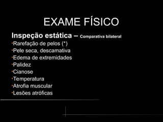 EXAME FÍSICO
EXAME FÍSICO
Inspeção estática – Comparativa bilateral
•Rarefação de pelos (*)
•Pele seca, descamativa
•Edema de extremidades
•Palidez
•Cianose
•Temperatura
•Atrofia muscular
•Lesões atróficas
 
