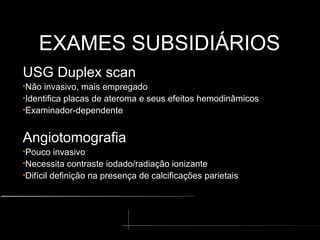 EXAMES SUBSIDIÁRIOS
EXAMES SUBSIDIÁRIOS
USG Duplex scan
•Não invasivo, mais empregado
•Identifica placas de ateroma e seus efeitos hemodinâmicos
•Examinador-dependente
Angiotomografia
•Pouco invasivo
•Necessita contraste iodado/radiação ionizante
•Difícil definição na presença de calcificações parietais
 