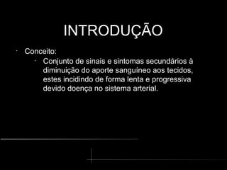 INTRODUÇÃO
INTRODUÇÃO
•
Conceito:
•
Conjunto de sinais e sintomas secundários à
diminuição do aporte sanguíneo aos tecidos,
estes incidindo de forma lenta e progressiva
devido doença no sistema arterial.
 