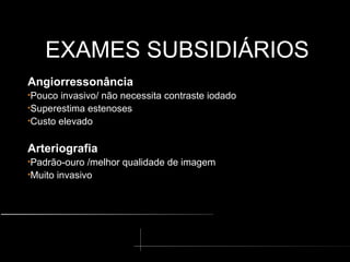 EXAMES SUBSIDIÁRIOS
EXAMES SUBSIDIÁRIOS
Angiorressonância
•Pouco invasivo/ não necessita contraste iodado
•Superestima estenoses
•Custo elevado
Arteriografia
•Padrão-ouro /melhor qualidade de imagem
•Muito invasivo
 