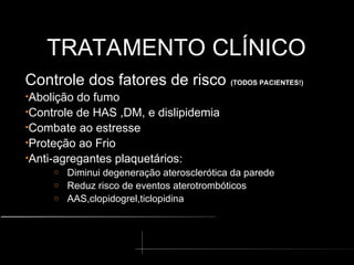 TRATAMENTO CLÍNICO
TRATAMENTO CLÍNICO
Controle dos fatores de risco (TODOS PACIENTES!)
•Abolição do fumo
•Controle de HAS ,DM, e dislipidemia
•Combate ao estresse
•Proteção ao Frio
•Anti-agregantes plaquetários:
o Diminui degeneração aterosclerótica da parede
o Reduz risco de eventos aterotrombóticos
o AAS,clopidogrel,ticlopidina
 