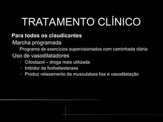 TRATAMENTO CLÍNICO
TRATAMENTO CLÍNICO
Para todos os claudicantes
•
Marcha programada
Programa de exercícios supervisionados com caminhada diária
•
Uso de vasodilatadores
o Cilostazol – droga mais utilizada
o Inibidor da fosfodiesterase
o Produz relaxamento da musculatura lisa e vasodilatação
 