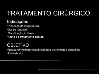 TRATAMENTO CIRÚRGICO
TRATAMENTO CIRÚRGICO
Indicações
•Presença de lesão trófica
•Dor de repouso
•Claudicação limitante
•Falha do tratamento clínico
OBJETIVO
•Restaurar/melhorar circulação para extremidade isquêmica
•Alívio da dor
 