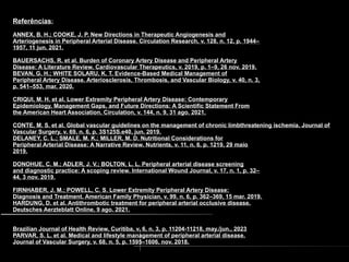 1. Referências:
ANNEX, B. H.; COOKE, J. P. New Directions in Therapeutic Angiogenesis and
Arteriogenesis in Peripheral Arterial Disease. Circulation Research, v. 128, n. 12, p. 1944–
1957, 11 jun. 2021.
BAUERSACHS, R. et al. Burden of Coronary Artery Disease and Peripheral Artery
Disease: A Literature Review. Cardiovascular Therapeutics, v. 2019, p. 1–9, 26 nov. 2019.
BEVAN, G. H.; WHITE SOLARU, K. T. Evidence-Based Medical Management of
Peripheral Artery Disease. Arteriosclerosis, Thrombosis, and Vascular Biology, v. 40, n. 3,
p. 541–553, mar. 2020.
CRIQUI, M. H. et al. Lower Extremity Peripheral Artery Disease: Contemporary
Epidemiology, Management Gaps, and Future Directions: A Scientific Statement From
the American Heart Association. Circulation, v. 144, n. 9, 31 ago. 2021.
CONTE, M. S. et al. Global vascular guidelines on the management of chronic limbthreatening ischemia. Journal of
Vascular Surgery, v. 69, n. 6, p. 3S125S.e40, jun. 2019.
DELANEY, C. L.; SMALE, M. K.; MILLER, M. D. Nutritional Considerations for
Peripheral Arterial Disease: A Narrative Review. Nutrients, v. 11, n. 6, p. 1219, 29 maio
2019.
DONOHUE, C. M.; ADLER, J. V.; BOLTON, L. L. Peripheral arterial disease screening
and diagnostic practice: A scoping review. International Wound Journal, v. 17, n. 1, p. 32–
44, 3 nov. 2019.
FIRNHABER, J. M.; POWELL, C. S. Lower Extremity Peripheral Artery Disease:
Diagnosis and Treatment. American Family Physician, v. 99, n. 6, p. 362–369, 15 mar. 2019.
HARDUNG, D. et al. Antithrombotic treatment for peripheral arterial occlusive disease.
Deutsches Aerzteblatt Online, 9 ago. 2021.
Brazilian Journal of Health Review, Curitiba, v. 6, n. 3, p. 11204-11218, may./jun., 2023
PARVAR, S. L. et al. Medical and lifestyle management of peripheral arterial disease.
Journal of Vascular Surgery, v. 68, n. 5, p. 1595–1606, nov. 2018.
 