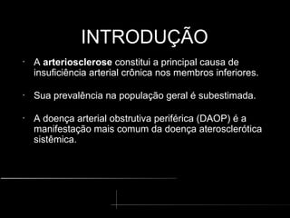 INTRODUÇÃO
INTRODUÇÃO
•
A arteriosclerose constitui a principal causa de
insuficiência arterial crônica nos membros inferiores.
•
Sua prevalência na população geral é subestimada.
•
A doença arterial obstrutiva periférica (DAOP) é a
manifestação mais comum da doença aterosclerótica
sistêmica.
 