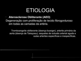 ETIOLOGIA
ETIOLOGIA
•
Aterosclerose Obliterante (AEO)
Degeneração com proliferação de tecido fibrogorduroso
em todas as camadas da artéria.
Tromboangeíte obliterante (doença buerger), arterite primária da
aorta (doença de Takayasu), sequelas de oclusão arterial aguda e
outas arterites específicas e inespecíficas.
 