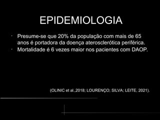 EPIDEMIOLOGIA
EPIDEMIOLOGIA
•
Presume-se que 20% da população com mais de 65
anos é portadora da doença aterosclerótica periférica.
•
Mortalidade é 6 vezes maior nos pacientes com DAOP.
(OLINIC et al.,2018; LOURENÇO; SILVA; LEITE, 2021).
 