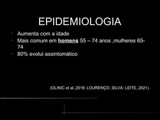 EPIDEMIOLOGIA
EPIDEMIOLOGIA
•
Aumenta com a idade
•
Mais comum em homens 55 – 74 anos ,mulheres 65-
74
•
80% evolui assintomático
(OLINIC et al.,2018; LOURENÇO; SILVA; LEITE, 2021).
 
