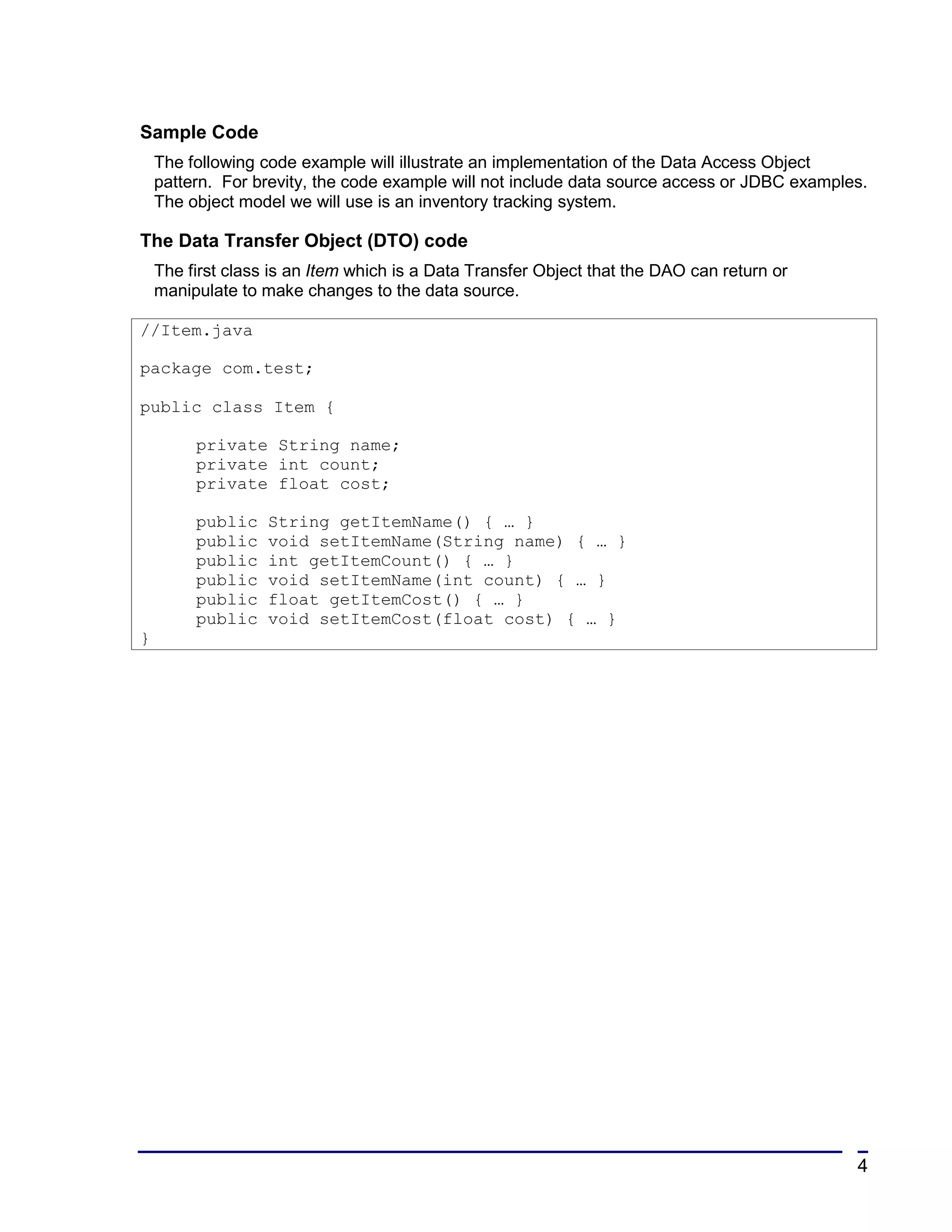 Sample Code
    The following code example will illustrate an implementation of the Data Access Object
    pattern. For brevity, the code example will not include data source access or JDBC examples.
    The object model we will use is an inventory tracking system.

The Data Transfer Object (DTO) code
    The first class is an Item which is a Data Transfer Object that the DAO can return or
    manipulate to make changes to the data source.

//Item.java

package com.test;

public class Item {

         private String name;
         private int count;
         private float cost;

         public    String getItemName() { … }
         public    void setItemName(String name) { … }
         public    int getItemCount() { … }
         public    void setItemName(int count) { … }
         public    float getItemCost() { … }
         public    void setItemCost(float cost) { … }
}




                                                                                              4
 