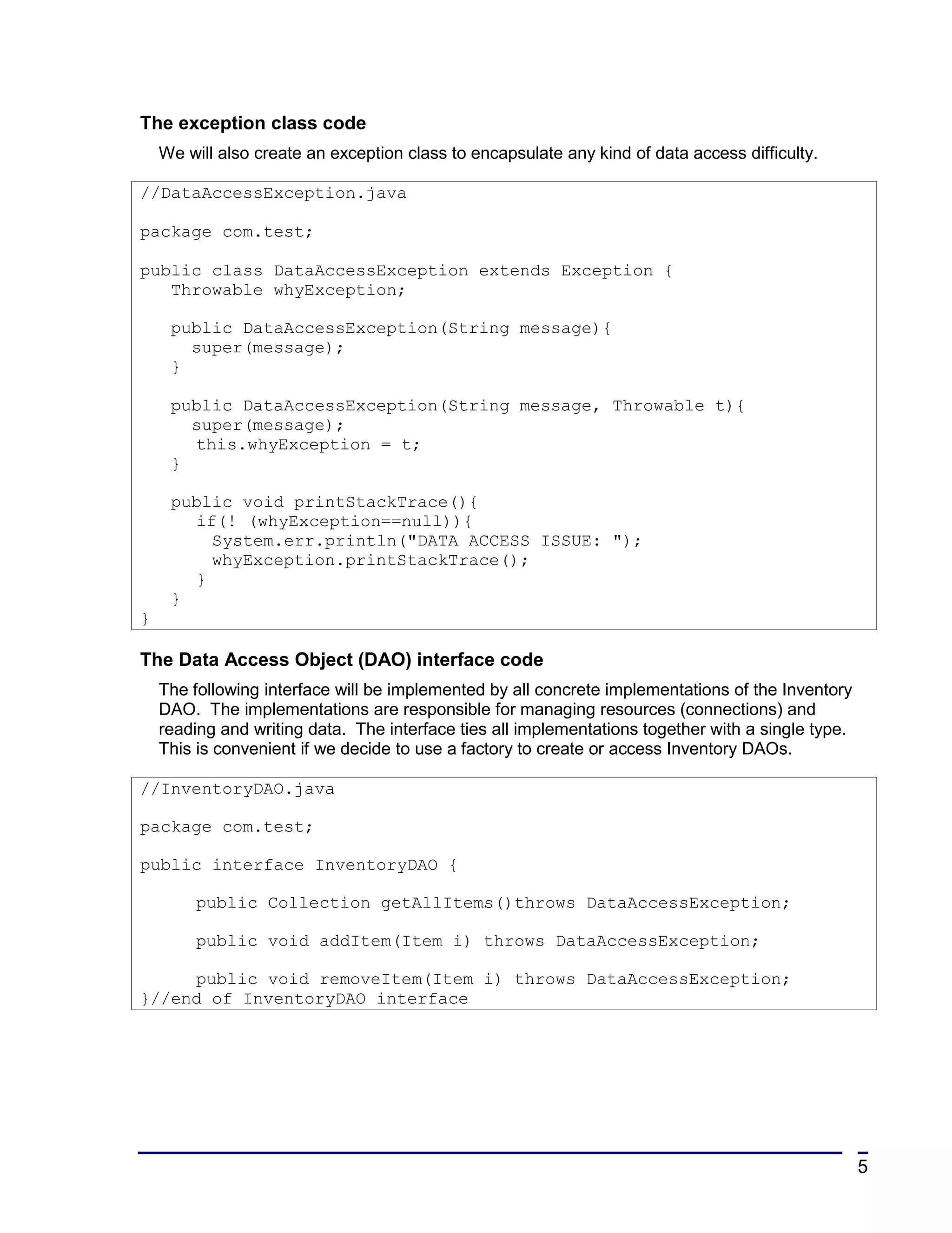 The exception class code
    We will also create an exception class to encapsulate any kind of data access difficulty.

//DataAccessException.java

package com.test;

public class DataAccessException extends Exception {
   Throwable whyException;

     public DataAccessException(String message){
       super(message);
     }

     public DataAccessException(String message, Throwable t){
       super(message);
       this.whyException = t;
     }

     public void printStackTrace(){
       if(! (whyException==null)){
         System.err.println("DATA ACCESS ISSUE: ");
         whyException.printStackTrace();
       }
     }
}

The Data Access Object (DAO) interface code
    The following interface will be implemented by all concrete implementations of the Inventory
    DAO. The implementations are responsible for managing resources (connections) and
    reading and writing data. The interface ties all implementations together with a single type.
    This is convenient if we decide to use a factory to create or access Inventory DAOs.

//InventoryDAO.java

package com.test;

public interface InventoryDAO {

         public Collection getAllItems()throws DataAccessException;

         public void addItem(Item i) throws DataAccessException;

     public void removeItem(Item i) throws DataAccessException;
}//end of InventoryDAO interface




                                                                                                    5
 