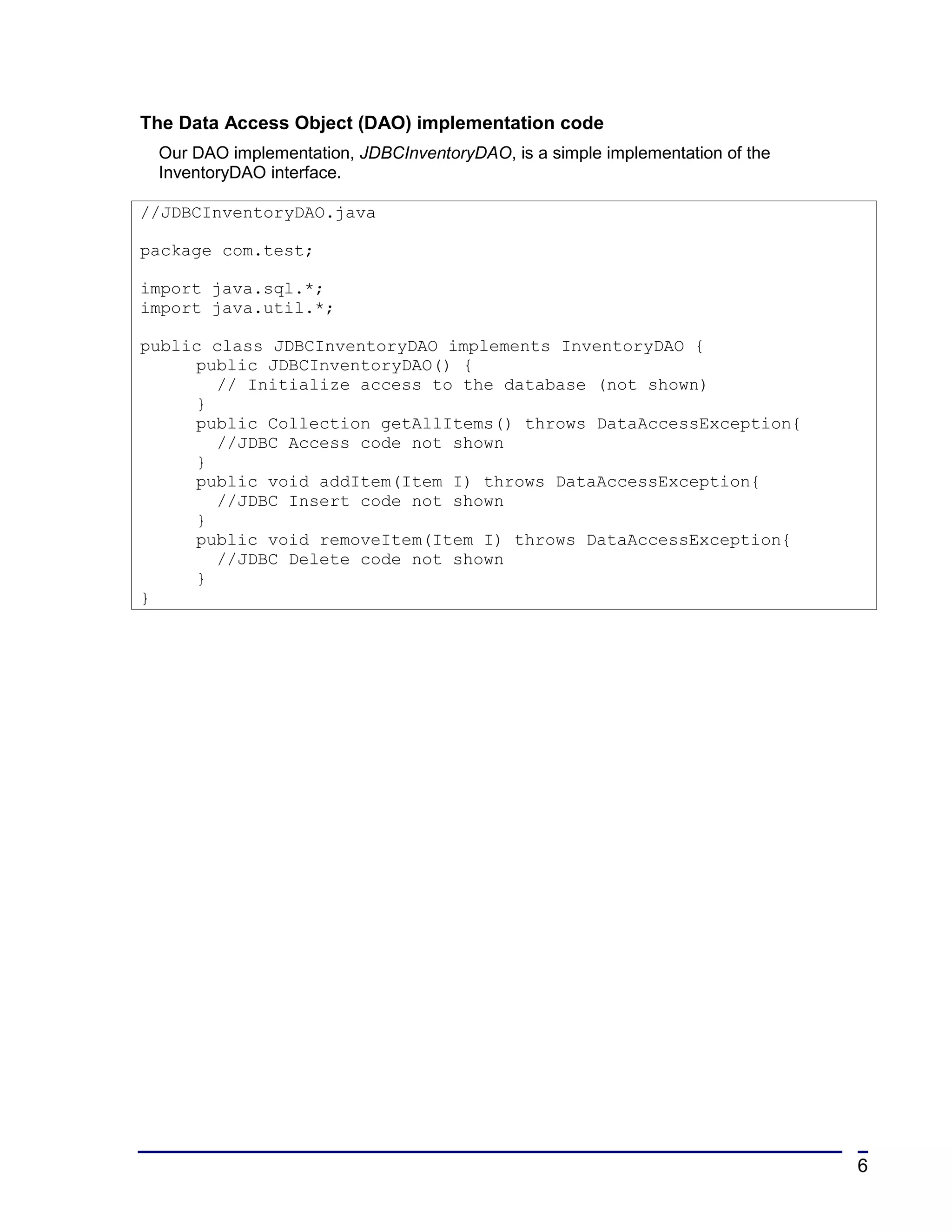 The Data Access Object (DAO) implementation code
 Our DAO implementation, JDBCInventoryDAO, is a simple implementation of the
 InventoryDAO interface.

//JDBCInventoryDAO.java

package com.test;

import java.sql.*;
import java.util.*;

public class JDBCInventoryDAO implements InventoryDAO {
     public JDBCInventoryDAO() {
       // Initialize access to the database (not shown)
     }
     public Collection getAllItems() throws DataAccessException{
       //JDBC Access code not shown
     }
     public void addItem(Item I) throws DataAccessException{
       //JDBC Insert code not shown
     }
     public void removeItem(Item I) throws DataAccessException{
       //JDBC Delete code not shown
     }
}




                                                                               6
 