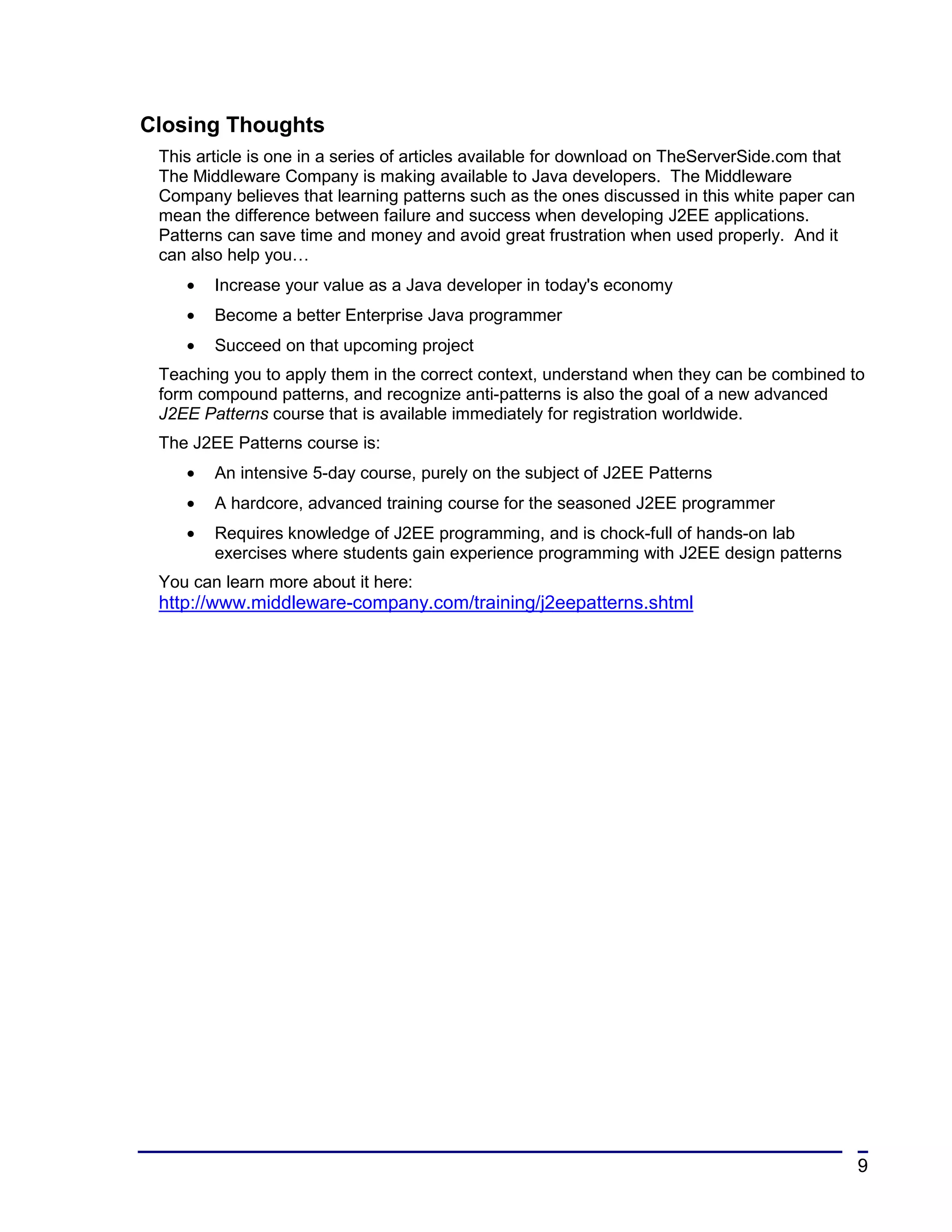 Closing Thoughts
 This article is one in a series of articles available for download on TheServerSide.com that
 The Middleware Company is making available to Java developers. The Middleware
 Company believes that learning patterns such as the ones discussed in this white paper can
 mean the difference between failure and success when developing J2EE applications.
 Patterns can save time and money and avoid great frustration when used properly. And it
 can also help you…
    •   Increase your value as a Java developer in today's economy
    •   Become a better Enterprise Java programmer
    •   Succeed on that upcoming project
 Teaching you to apply them in the correct context, understand when they can be combined to
 form compound patterns, and recognize anti-patterns is also the goal of a new advanced
 J2EE Patterns course that is available immediately for registration worldwide.
 The J2EE Patterns course is:
    •   An intensive 5-day course, purely on the subject of J2EE Patterns
    •   A hardcore, advanced training course for the seasoned J2EE programmer
    •   Requires knowledge of J2EE programming, and is chock-full of hands-on lab
        exercises where students gain experience programming with J2EE design patterns
 You can learn more about it here:
 http://www.middleware-company.com/training/j2eepatterns.shtml




                                                                                                9
 