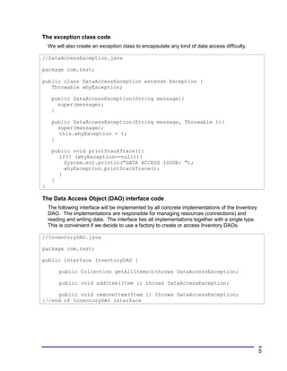 The exception class code
    We will also create an exception class to encapsulate any kind of data access difficulty.

//DataAccessException.java

package com.test;

public class DataAccessException extends Exception {
   Throwable whyException;

     public DataAccessException(String message){
       super(message);
     }

     public DataAccessException(String message, Throwable t){
       super(message);
       this.whyException = t;
     }

     public void printStackTrace(){
       if(! (whyException==null)){
         System.err.println("DATA ACCESS ISSUE: ");
         whyException.printStackTrace();
       }
     }
}

The Data Access Object (DAO) interface code
    The following interface will be implemented by all concrete implementations of the Inventory
    DAO. The implementations are responsible for managing resources (connections) and
    reading and writing data. The interface ties all implementations together with a single type.
    This is convenient if we decide to use a factory to create or access Inventory DAOs.

//InventoryDAO.java

package com.test;

public interface InventoryDAO {

         public Collection getAllItems()throws DataAccessException;

         public void addItem(Item i) throws DataAccessException;

     public void removeItem(Item i) throws DataAccessException;
}//end of InventoryDAO interface




                                                                                                    5
 