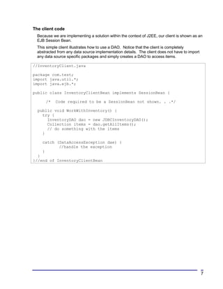 The client code
  Because we are implementing a solution within the context of J2EE, our client is shown as an
  EJB Session Bean.
  This simple client illustrates how to use a DAO. Notice that the client is completely
  abstracted from any data source implementation details. The client does not have to import
  any data source specific packages and simply creates a DAO to access items.

//InventoryClient.java

package com.test;
import java.util.*;
import java.ejb.*;

public class InventoryClientBean implements SessionBean {

      /*    Code required to be a SessionBean not shown. . .*/

  public void WorkWithInventory() {
    try {
      InventoryDAO dao = new JDBCInventoryDAO();
      Collection items = dao.getAllItems();
      // do something with the items
    }

    catch (DataAccessException dae) {
           //handle the exception
    }
  }
}//end of InventoryClientBean




                                                                                               7
 